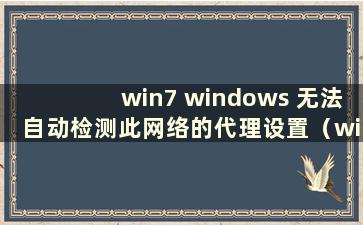 win7 windows 无法自动检测此网络的代理设置（windos7 无法自动检测此网络的代理设置如何解决）